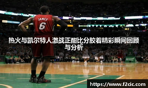 热火与凯尔特人激战正酣比分胶着精彩瞬间回顾与分析